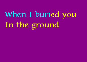 When I buried you
In the ground