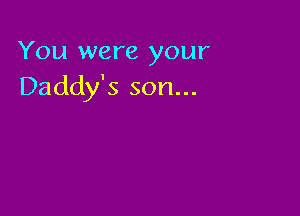 You were your
Daddy's son...
