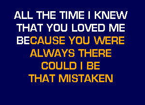 ALL THE TIME I KNEW
THAT YOU LOVED ME
BECAUSE YOU WERE
ALWAYS THERE
COULD I BE
THAT MISTAKEN