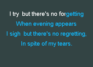 I try but there's no forgetting
When evening appears
I sigh but there's no regretting,

In spite of my tears.