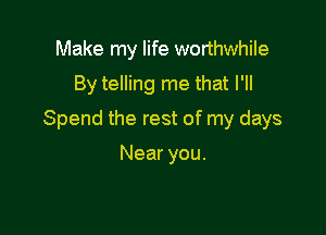 Make my life worthwhile
By telling me that I'll

Spend the rest of my days

Near you.