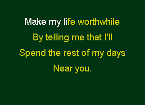 Make my life worthwhile
By telling me that I'll

Spend the rest of my days

Near you.