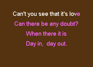 Can't you see that it's love
Can there be any doubt?
When there it is

Day in. day out.