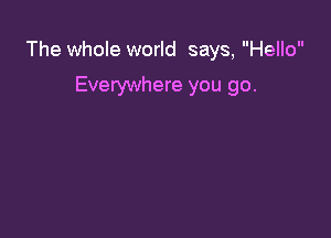 The whole world says, Hello

Everywhere you go.