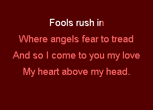 Fools rush in

Where angels fear to tread

And so I come to you my love

My heart above my head.