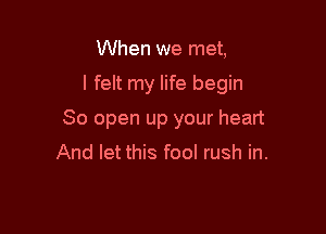 When we met,

I felt my life begin

80 open up your heart
And let this fool rush in.