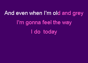 And even when I'm old and grey

I'm gonna feel the way

I do today