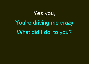 Yes you,

You're driving me crazy

What did I do to you?