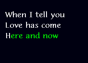 When I tell you
Love has come

Here and now