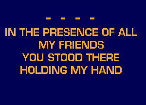 IN THE PRESENCE OF ALL
MY FRIENDS
YOU STOOD THERE
HOLDING MY HAND