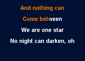 And nothing can

Come between
We are one star

No night can darken, oh