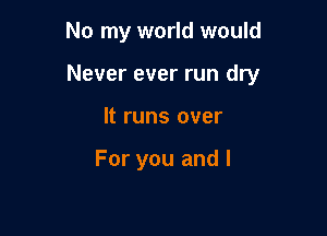 No my world would

Never ever run dry

It runs over

For you and l
