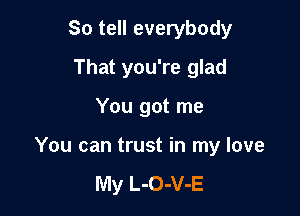So tell everybody
That you're glad

You got me

You can trust in my love

My L-O-V-E