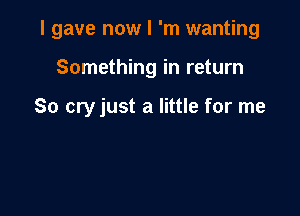 I gave now I 'm wanting

Something in return

So cry just a little for me