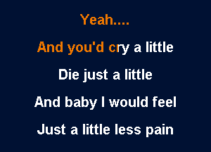 Yeah....
And you'd cry a little
Die just a little
And baby I would feel

Just a little less pain
