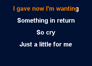 I gave now I'm wanting

Something in return
So cry

Just a little for me