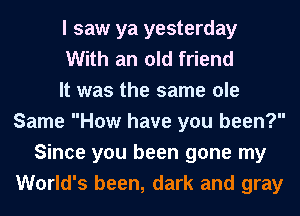 I saw ya yesterday
With an old friend
It was the same ole
Same How have you been?
Since you been gone my
World's been, dark and gray