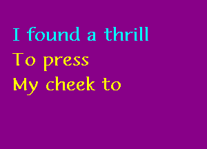 I found a thrill
To press

My cheek to
