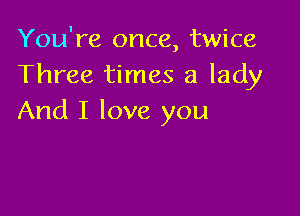 You're once, twice
Three times a lady

And I love you