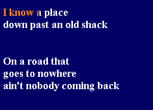 I know a place
down past an old shack

On a road that
goes to nowhere
ain't nobody coming back
