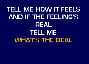 TELL ME HOW IT FEELS
AND IF THE FEELINGS
REAL
TELL ME
WHATS THE DEAL