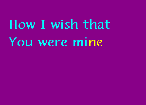 How I wish that
You were mine