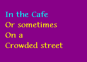 In the Cafe
Or sometimes

On a
Crowded street