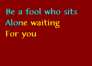 Be a fool who sits
Alone waiting

For you