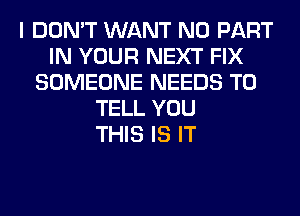 I DON'T WANT N0 PART
IN YOUR NEXT FIX
SOMEONE NEEDS TO
TELL YOU
THIS IS IT