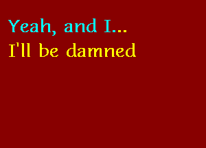 Yeah, and I...
I'll be damned