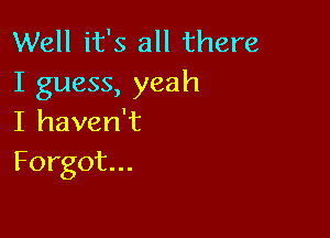 Well it's all there
I guess, yeah

I haven't
Forgot...