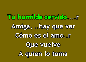 Tu humilde servido....r
Amiga, ..hay que ver

C6mo es el amo..r
Que vuelve
A quien lo toma