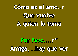 C6mo es el amo..r
Que vuelve
A quien lo toma

Por favo....r
Amiga, ..hay que ver