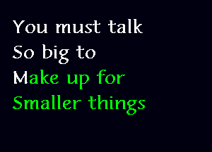 You must talk
50 big to

Make up for
Smaller things