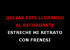 QUIZAS ESTE LLORANDO
AL RECORDARTE
ESTRECHE MI RETRATO
CON FRENESI