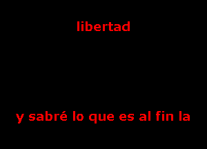 libertad

y sabrc'e lo que es al fin la