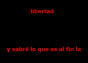 libertad

y sabrc'e lo que es al fin la