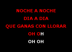 NOCHE A NOCHE
DIA A DIA

QUE GANAS CON LLORAR
OH 0H
OH OH