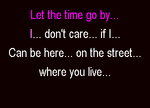 I... don't care... if I...
Can be here... on the street...

where you live...