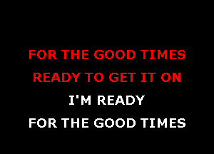 FOR THE GOOD TIMES
READY TO GET IT ON
I'M READY
FOR THE GOOD TIMES