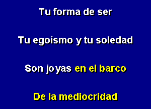 Tu forma de ser

Tu egoismo y tu soledad

Son joyas en el barco

De la mediocridad