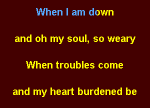When I am down

and oh my soul, so weary

When troubles come

and my heart burdened be