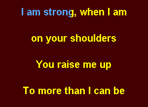 I am strong, when I am

on your shoulders

You raise me up

To more than I can be