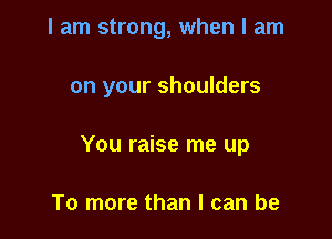 I am strong, when I am

on your shoulders

You raise me up

To more than I can be