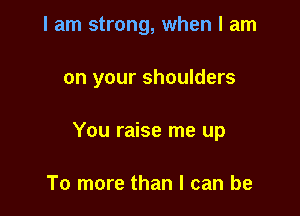 I am strong, when I am

on your shoulders

You raise me up

To more than I can be