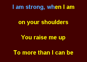I am strong, when I am

on your shoulders

You raise me up

To more than I can be