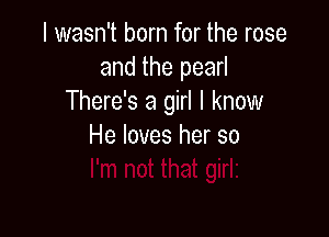 I wasn't born for the rose
and the pearl
There's a girl I know

He loves her so