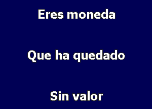 Eres moneda

Que ha quedado

Sin valor