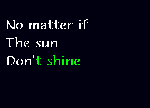 No matter if
The sun

Don't shine