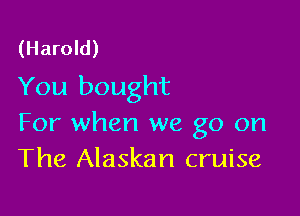 (Harold)
You bought

For when we go on
The Alaskan cruise